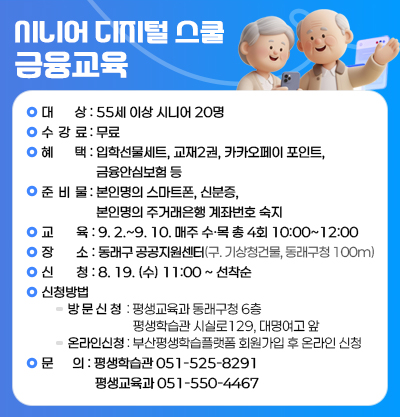 -대상:55세 이상 시니어 20명
-수강료:무료
-혜택:입학선물세트, 교재2권, 카카오페이 포인트, 금융안심보험 등
-준비물:본인명의 스마트폰, 신분증, 본인명의 주거래은행 계좌번호 숙지
-교육:9. 2.~9. 10. 매주 수,목 총 4회 10:00~12:00
-장소:동래구 공공지원센터(구 기상청건물, 동래구청 100m)
-신청:8. 19. (수) 11:00~선착순
-신청방법: 방문신청)평생교육과 동래구청 6층/ 평생학습관 시실로129, 대명여고 앞 // 온라인신청) 부산평생학습플랫폼 회원가입 후 온라인 신청
-문의: 평생학습관) 051-525-8291, 평생교육과) 051-550-4467