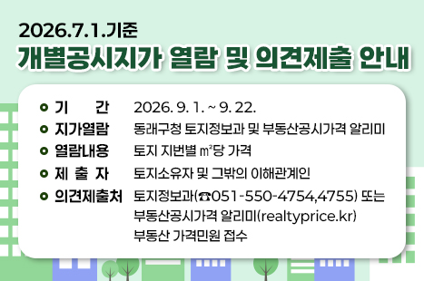 2026.7.1.기준 개별공시지가 열람 및 의견제출 안내
기    간 : 2026. 9. 1. ~ 9. 22.
지가열람 : 동래구청 토지정보과 및 부동산공시가격 알리미
열람내용 : 토지 지번별 ㎡당 가격
제 출 자 : 토지소유자 및 그밖의 이해관계인
의견제출처 : 토지정보과(☎051-550-4754,4755) 또는 부동산공시가격 알리미(realtyprice.kr) 부동산 가격민원 접수