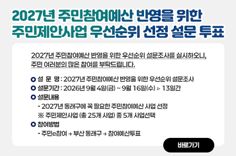 2027년 주민참여예산 반영을 위한 우선순위 설문조사를 실시하오니,
주민여러분의 많은 참여를 부탁드립니다. 
 가. 설 문 명 : 2027년 주민참여예산 반영을 위한 우선순위 설문조사
 나. 설문기간 : 2026. 9. 4.(금) ~ 9. 16.(수) ▹ 13일간
 다. 설문내용 : 2027년 동래구에 꼭 필요한 주민참여예산 사업 선정
     ※ 주민제안사업(총 25개 사업) 중 5개 사업 선택
 라. 참여방법 : 주민e참여 > 부산 동래구 > 참여예산투표