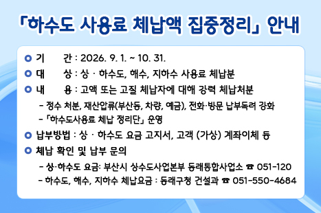○ 기간 : 2026. 9. 1. ~ 10. 31.
 ○ 대상 : 상․하수도, 해수, 지하수 사용료 체납분
 ○ 내용 : 고액 또는 고질 체납자에 대해 강력 체납처분  
   - 정수 처분, 재산압류(부동산, 차량, 예금), 전화․방문 납부독려 강화
   -『하수도사용료 체납 정리단』 운영
   ※ 고액 체납 등 사유로 분할 납부 가능(즉시 문의)
 ○ 납부방법 : 상․하수도 요금 고지서, 고객 (가상) 계좌이체 등
  ◼상‧하수도 요금: 부산시 상수도사업본부 동래통합사업소 ☎ 051-120 
  ◼하수도, 해수, 지하수 체납요금: 동래구청 건설과 051-550-4684
 ○ 체납 확인 및 납부 문의 
  ◼상‧하수도 요금: 부산시 상수도사업본부 동래통합사업소 ☎ 051-120 
  ◼ 하수도, 해수, 지하수 체납요금: 동래구청 건설과 051-550-4684