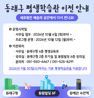 진로교육지원센터 · 평생학습관 이전 안내
새로워진 배움의 공간에서 다시 만나요!
●운영시작일
-사무실 업무 : 2026년 10월 6일(화)부터
-프로그램 운영 : 2026년 10월 12일(월)부터
●이전위치
사무실 : 동래구청 6층 평생교육과
강의실 : 동래구청 2층 뚜기실 및 동림빌딩 6층 강의실
문의처 : 051-550-4467 / 051-525-8291