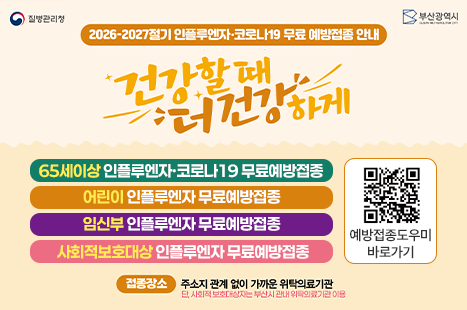 질병관리청
부산광역시
BUSAN METROPOLITAN CITY
2026-2027절기 인플루엔자·코로나19 무료 예방접종 안내
건강할때
누워건강하게
65세이상 인플루엔자·코로나19 무료예방접종
어린이 인플루엔자 무료예방접종
임신부 인플루엔자 무료예방접종
사회적보호대상인플루엔자 무료예방접종
예방접종도우미 바로가기
접장소 주소지 관계 없이 가까운 위탁의료기관
단, 사회적 보호대상자는 부산시 관내 위탁의료기관이용