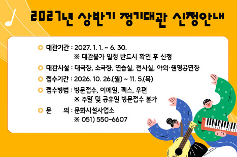 ❍ 대관기간: 2027. 1. 1. ~ 6. 30.
  ※ 대관불가 일정 반드시 확인 후 신청
❍ 대관시설: 대극장, 소극장, 연습실, 전시실, 야외·원형공연장
❍ 접수기간: 2026. 10. 26.(월) ~ 11. 5.(목)
❍ 접수방법: 방문접수, 이메일, 팩스, 우편  ※ 주말 및 공휴일 방문접수 불가
❍ 문    의: 문화시설사업소 ☎051)550-6607