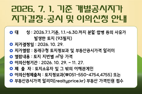 ■개별공시지가 지가결정·공시 및 이의신청 안내
 ○ 대    상 : 2026.7.1.기준, 1.1.~6.30.까지 분할·합병 등의 사유가 발생한 토지
               (93필지)
 ○ 지가결정일 : 2026. 10. 29.
 ○ 지가열람 : 동래구청 토지정보과 및 부동산공시가격 알리미
 ○ 열람내용 : 토지 지번별 ㎡당 가격
 ○ 이의신청기간 : 2026. 10. 29. ~ 11. 27.
 ○ 제 출 자 : 토지소유자 및 그 밖의 이해관계인
 ○ 이의신청제출처 : 토지정보과(☎051-550-4754,4755) 또는
                부동산공시가격 알리미(realtyprice.kr) 부동산 가격민원 접수